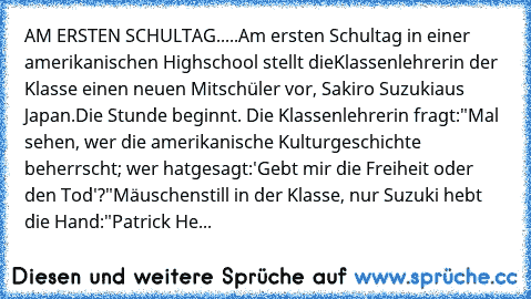 AM ERSTEN SCHULTAG.....
Am ersten Schultag in einer amerikanischen Highschool stellt die
Klassenlehrerin der Klasse einen neuen Mitschüler vor, Sakiro Suzuki
aus Japan.
Die Stunde beginnt. Die Klassenlehrerin fragt:
"Mal sehen, wer die amerikanische Kulturgeschichte beherrscht; wer hat
gesagt:
'Gebt mir die Freiheit oder den Tod'?"
Mäuschenstill in der Klasse, nur Suzuki hebt die Hand:
"Patrick He...