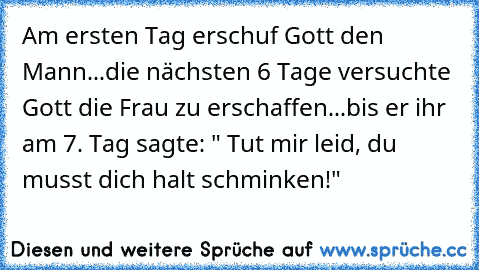 Am ersten Tag erschuf Gott den Mann...die nächsten 6 Tage versuchte Gott die Frau zu erschaffen...bis er ihr am 7. Tag sagte: " Tut mir leid, du musst dich halt schminken!"