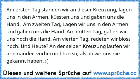 Am ersten Tag standen wir an dieser Kreuzung, lagen uns in den Armen, küssten uns und gaben uns die Hand.  Am zweiten Tag, Lagen wir uns in den Armen und gaben uns die Hand. Am dritten Tag, gaben wir uns noch die Hand. Am vierten Tag, redeten wir bloss noch. Und Heute? An der selben Kreuzung laufen wir aneinander  vorbei und tun so, als ob wir uns nie gekannt haben. :(