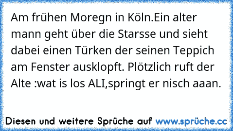 Am frühen Moregn in Köln.Ein alter mann geht über die Starsse und sieht dabei einen Türken der seinen Teppich am Fenster ausklopft. Plötzlich ruft der Alte :wat is los ALI,
springt er nisch aaan.