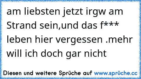 am liebsten jetzt irgw am Strand sein,
und das f*** leben hier vergessen .
mehr will ich doch gar nicht