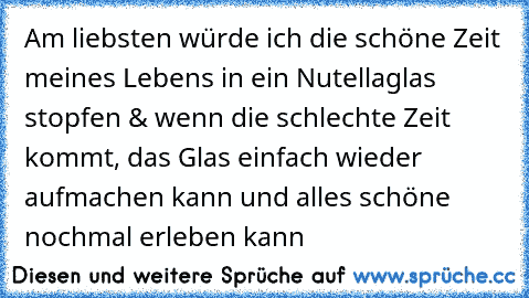 Am liebsten würde ich die schöne Zeit meines Lebens in ein Nutellaglas stopfen & wenn die schlechte Zeit kommt, das Glas einfach wieder aufmachen kann und alles schöne nochmal erleben kann 