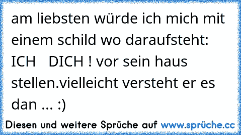 am liebsten würde ich mich mit einem schild wo daraufsteht: ICH  ♥ DICH ! vor sein haus stellen.
vielleicht versteht er es dan ... :)