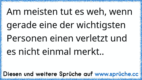 Am meisten tut es weh, wenn gerade eine der wichtigsten Personen einen verletzt und es nicht einmal merkt..