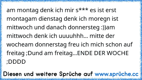 am montag denk ich mir s*** es ist erst montag
am dienstag denk ich moregn ist mittwoch und danach donnersteg :))
am mittwoch denk ich uuuuhhh... mitte der woche
am donnerstag freu ich mich schon auf freitag ;D
und am freitag...ENDE DER WOCHE ;DDDD