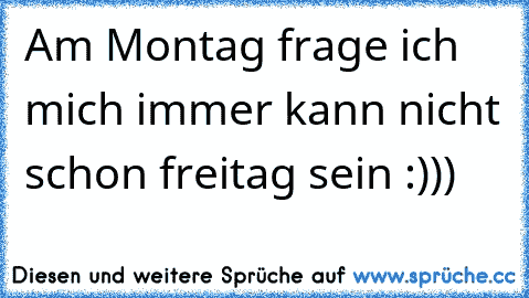 Am Montag frage ich mich immer kann nicht schon freitag sein :)))