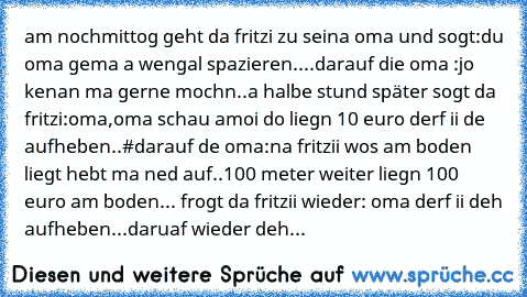 am nochmittog geht da fritzi zu seina oma und sogt:du oma gema a wengal spazieren....
darauf die oma :jo kenan ma gerne mochn..
a halbe stund später sogt da fritzi:oma,oma schau amoi do liegn 10 euro derf ii de aufheben..#darauf de oma:na fritzii wos am boden liegt hebt ma ned auf..
100 meter weiter liegn 100 euro am boden... frogt da fritzii wieder: oma derf ii deh aufheben...daruaf wieder deh...