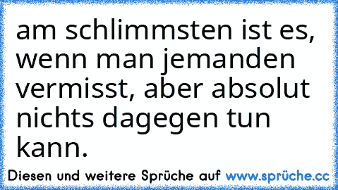 am schlimmsten ist es, wenn man jemanden vermisst, aber absolut nichts dagegen tun kann.