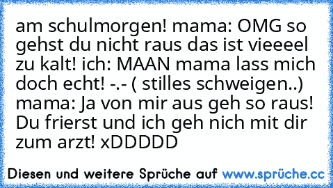 am schulmorgen! mama: OMG so gehst du nicht raus das ist vieeeel zu kalt! ich: MAAN mama lass mich doch echt! -.- ( stilles schweigen..) mama: Ja von mir aus geh so raus! Du frierst und ich geh nich mit dir zum arzt! xDDDDD