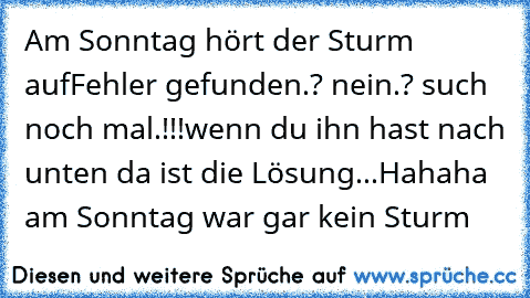 Am Sonntag hört der Sturm auf
Fehler gefunden.? nein.? such noch mal.!!!
wenn du ihn hast nach unten da ist die Lösung...
Hahaha am Sonntag war gar kein Sturm