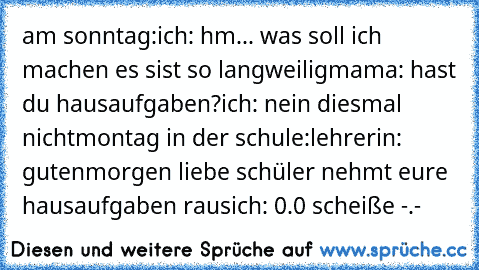 am sonntag:
ich: hm... was soll ich machen es sist so langweilig
mama: hast du hausaufgaben?
ich: nein diesmal nicht
montag in der schule:
lehrerin: gutenmorgen liebe schüler nehmt eure hausaufgaben raus
ich: 0.0 scheiße -.-