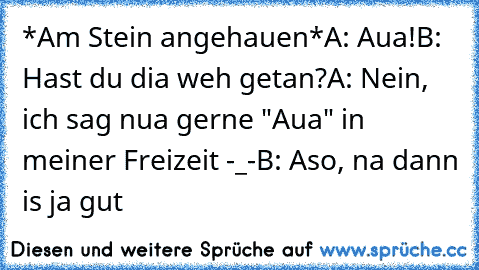 *Am Stein angehauen*
A: Aua!
B: Hast du dia weh getan?
A: Nein, ich sag nua gerne "Aua" in meiner Freizeit -_-
B: Aso, na dann is ja gut