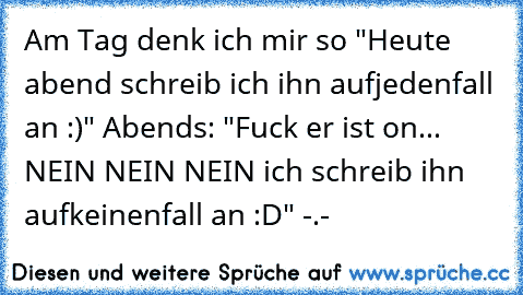 Am Tag denk ich mir so "Heute abend schreib ich ihn aufjedenfall an :)" Abends: "Fuck er ist on... NEIN NEIN NEIN ich schreib ihn aufkeinenfall an :D" -.-