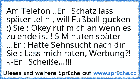 Am Telefon ..
Er : Schatz lass später telln , will Fußball gucken :) ♥
Sie : Okey ruf mich an wenn es zu ende ist ! ♥
5 Minuten später ...
Er : Hatte Sehnsucht nach dir ♥
Sie : Lass mich raten, Werbung?! -.-
Er : Scheiße...!!!