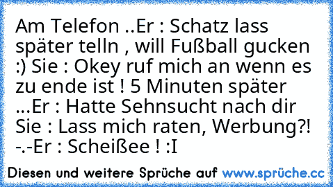 Am Telefon ..
Er : Schatz lass später telln , will Fußball gucken :) ♥
Sie : Okey ruf mich an wenn es zu ende ist ! ♥
5 Minuten später ...
Er : Hatte Sehnsucht nach dir ♥
Sie : Lass mich raten, Werbung?! -.-
Er : Scheißee ! :I