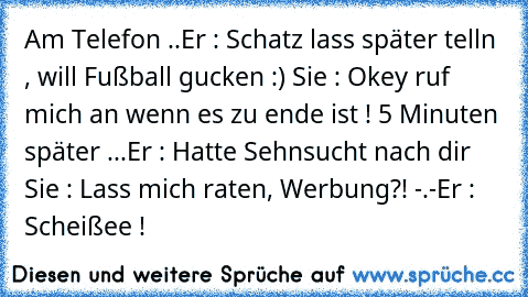 Am Telefon ..
Er : Schatz lass später telln , will Fußball gucken :) ♥
Sie : Okey ruf mich an wenn es zu ende ist ! ♥
5 Minuten später ...
Er : Hatte Sehnsucht nach dir ♥
Sie : Lass mich raten, Werbung?! -.-
Er : Scheißee !