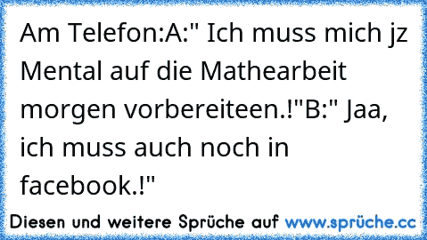 Am Telefon:
A:" Ich muss mich jz Mental auf die Mathearbeit morgen vorbereiteen.!"
B:" Jaa, ich muss auch noch in facebook.!"