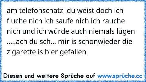 am telefon
schatzi du weist doch ich fluche nich ich saufe nich ich rauche nich und ich würde auch niemals lügen .....
ach du sch... mir is schonwieder die zigarette is bier gefallen