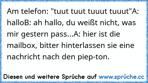 Am telefon: "tuut tuut tuuut tuuut"
A: hallo
B: ah hallo, du weißt nicht, was mir gestern pass...
A: hier ist die mailbox, bitter hinterlassen sie eine nachricht nach den piep-ton.