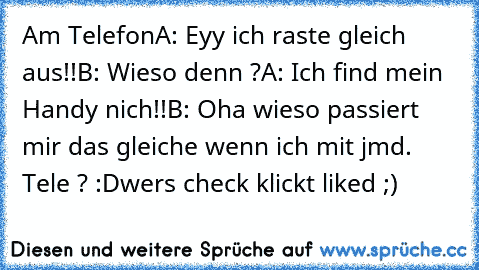 Am Telefon
A: Eyy ich raste gleich aus!!
B: Wieso denn ?
A: Ich find mein Handy nich!!
B: Oha wieso passiert mir das gleiche wenn ich mit jmd. Tele ? :D
wers check klickt liked ;)