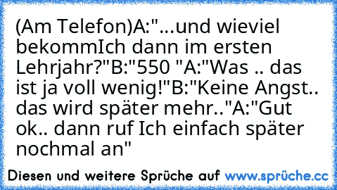 (Am Telefon)
A:"...und wieviel bekomm´Ich dann im ersten Lehrjahr?"
B:"550 €"
A:"Was .. das ist ja voll wenig!"
B:"Keine Angst.. das wird später mehr.."
A:"Gut ok.. dann ruf Ich einfach später nochmal an"