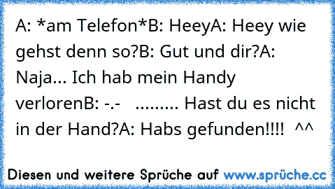 A: *am Telefon*
B: Heey
A: Heey wie gehst denn so?
B: Gut und dir?
A: Naja... Ich hab mein Handy verloren
B: -.-   ......... Hast du es nicht in der Hand?
A: Habs gefunden!!!!  ^^