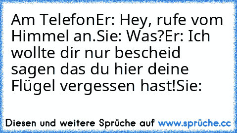 Am Telefon
Er: Hey, rufe vom Himmel an.
Sie: Was?
Er: Ich wollte dir nur bescheid sagen das du hier deine Flügel vergessen hast!
Sie: ♥