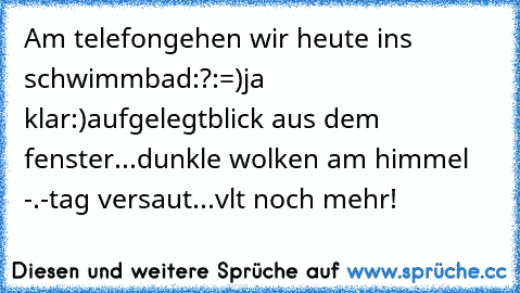 Am telefon
gehen wir heute ins schwimmbad:?:=)
ja klar:)
aufgelegt´
blick aus dem fenster...
dunkle wolken am himmel -.-
tag versaut...vlt noch mehr!