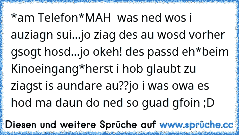 *am Telefon*
MAH  was ned wos i auziagn sui...jo ziag des au wosd vorher gsogt hosd...jo okeh! des passd eh
*beim Kinoeingang*
herst i hob glaubt zu ziagst is aundare au??
jo i was owa es hod ma daun do ned so guad gfoin ;D