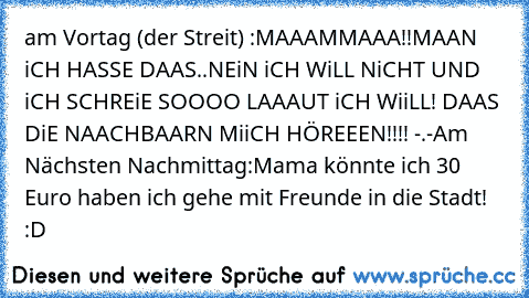 am Vortag (der Streit) :
MAAAMMAAA!!
MAAN iCH HASSE DAAS..NEiN iCH WiLL NiCHT UND iCH SCHREiE SOOOO LAAAUT iCH WiiLL! DAAS DiE NAACHBAARN MiiCH HÖREEEN!!!! -.-
Am Nächsten Nachmittag:
Mama könnte ich 30 Euro haben ich gehe mit Freunde in die Stadt! :D