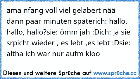 ama nfang voll viel gelabert nää dann paar minuten später
ich: hallo, hallo, hallo?
sie: ömm jah :D
ich: ja sie srpicht wieder , es lebt ,es lebt :D
sie: altha ich war nur aufm kloo