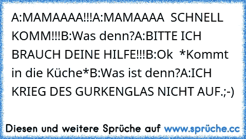 A:MAMAAAA!!!
A:MAMAAAA  SCHNELL KOMM!!!
B:Was denn?
A:BITTE ICH BRAUCH DEINE HILFE!!!
B:Ok  *Kommt in die Küche*
B:Was ist denn?
A:ICH KRIEG DES GURKENGLAS NICHT AUF.
;-)