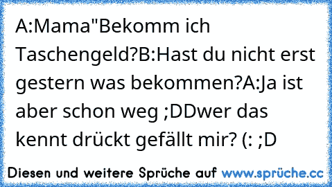 A:Mama"Bekomm ich Taschengeld?
B:Hast du nicht erst gestern was bekommen?
A:Ja ist aber schon weg ;DD
wer das kennt drückt gefällt mir? (: ;D ♥