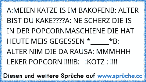 A:MEIEN KATZE IS IM BAKOFEN
B: ALTER BIST DU KAKE????
A: NE SCHERZ DIE IS IN DER POPCORNMASCHIENE DIE HAT HEUTE MEIS GEGESSEN *______*
B: ALTER NIM DIE DA RAUS
A: MMMHHH LEKER POPCORN !!!!!
B:   :KOTZ : !!!!