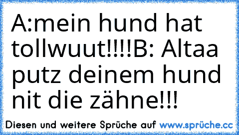 A:mein hund hat tollwuut!!!!
B: Altaa putz deinem hund nit die zähne!!!