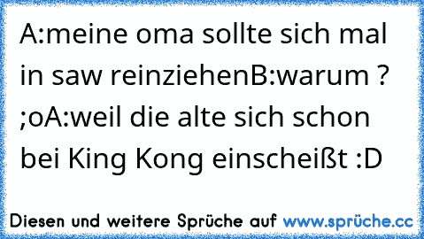 A:meine oma sollte sich mal in saw reinziehen
B:warum ? ;o
A:weil die alte sich schon bei King Kong einscheißt :D