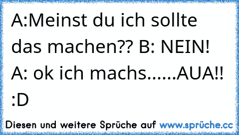 A:Meinst du ich sollte das machen?? B: NEIN! A: ok ich machs......AUA!! :D