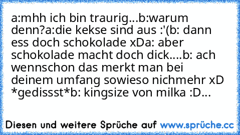 a:mhh ich bin traurig...
b:warum denn?
a:die kekse sind aus :'(
b: dann ess doch schokolade xD
a: aber schokolade macht doch dick....
b: ach wennschon das merkt man bei deinem umfang sowieso nichmehr xD *gedissst*
╔╦╦╦
╠╬╬╬╣
╠╬╬╬╣
╠╬╬╬╣
╠╬╬╬╣
╠╬╬╬╣
╠╬╬╬╣
╠╬╬╬╣
╠╬╬╬╣
╠╬╬╬╣
╠╬╬╬╣
╠╬╬╬╣
╠╬╬╬╣
╚╩╩╩╝
b: kingsize von milka :D...