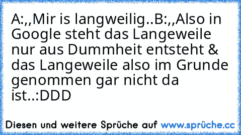 A:,,Mir is langweilig..´´
B:,,Also in Google steht das Langeweile nur aus Dummheit entsteht & das Langeweile also im Grunde genommen gar nicht da ist..´´
:DDD