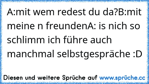 A:mit wem redest du da?
B:mit meine n freunden
A: is nich so schlimm ich führe auch manchmal selbstgespräche :D