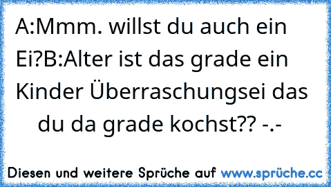 A:Mmm. willst du auch ein Ei?
B:Alter ist das grade ein Kinder Überraschungsei das      du da grade kochst?? -.-