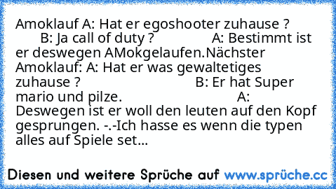 Amoklauf A: Hat er egoshooter zuhause ?
                B: Ja call of duty ?
                A: Bestimmt ist er deswegen AMokgelaufen.
Nächster Amoklauf: A: Hat er was gewaltetiges zuhause ?
                                B: Er hat Super mario und pilze.
                                A: Deswegen ist er woll den leuten auf den Kopf gesprungen. -.-
Ich hasse es wenn die typen alles auf Spiele set...