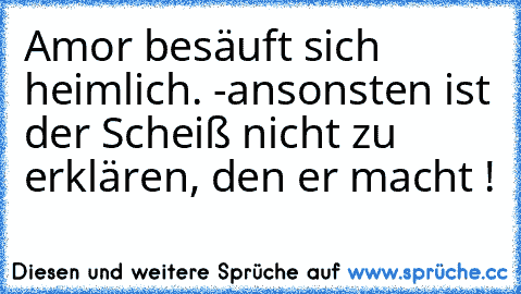 Amor besäuft sich heimlich. -ansonsten ist der Scheiß nicht zu erklären, den er macht !