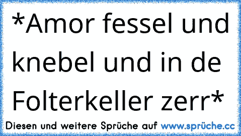 *Amor fessel und knebel und in de Folterkeller zerr*