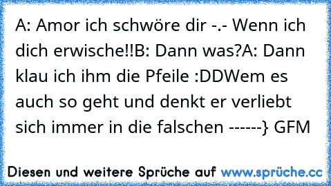 A: Amor ich schwöre dir -.- Wenn ich dich erwische!!
B: Dann was?
A: Dann klau ich ihm die Pfeile :DD
Wem es auch so geht und denkt er verliebt sich immer in die falschen ------} GFM