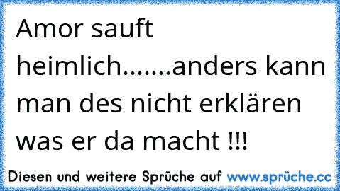 Amor sauft heimlich....
...anders kann man des nicht erklären was er da macht !!!