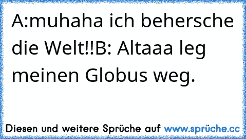 A:muhaha ich behersche die Welt!!
B: Altaaa leg meinen Globus weg.