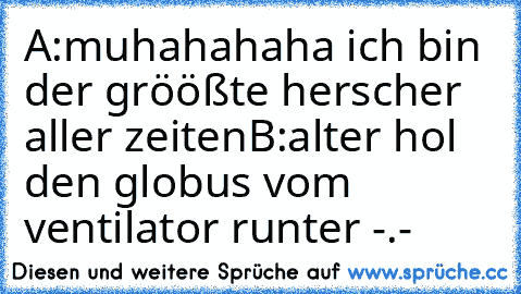 A:muhahahaha ich bin der gröößte herscher aller zeiten
B:alter hol den globus vom ventilator runter -.-