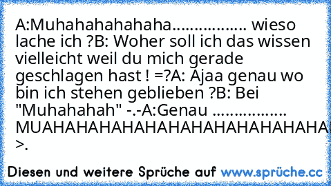 A:Muhahahahahaha................. wieso lache ich ?
B: Woher soll ich das wissen vielleicht weil du mich gerade geschlagen hast ! =?
A: Ajaa genau wo bin ich stehen geblieben ?
B: Bei "Muhahahah" -.-
A:Genau ................. MUAHAHAHAHAHAHAHAHAHAHAHAHAHAHAH >.