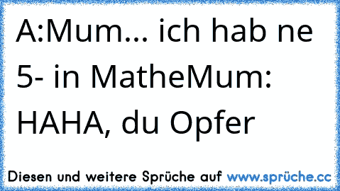 A:Mum... ich hab ne 5- in Mathe
Mum: HAHA, du Opfer